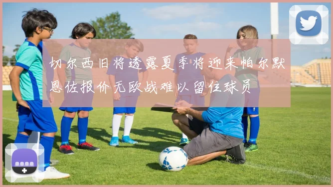 切尔西旧将透露夏季将迎来帕尔默恩佐报价无欧战难以留住球员