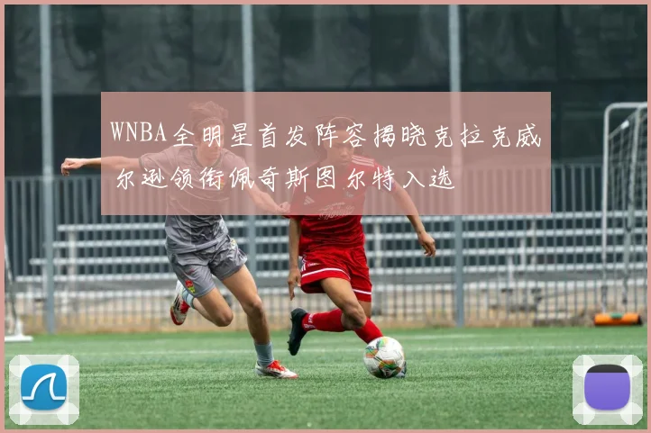 WNBA全明星首发阵容揭晓克拉克威尔逊领衔佩奇斯图尔特入选