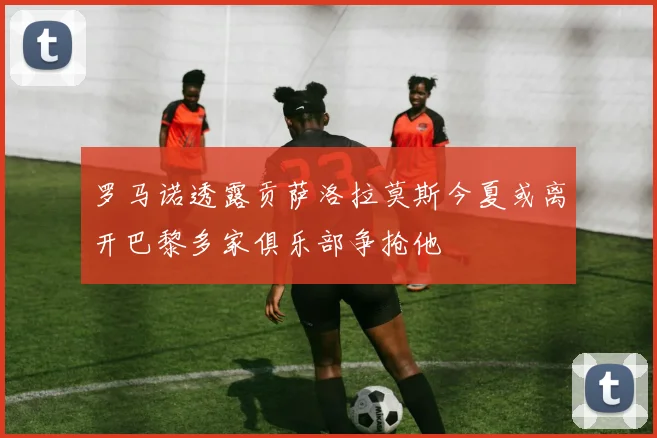 罗马诺透露贡萨洛拉莫斯今夏或离开巴黎多家俱乐部争抢他