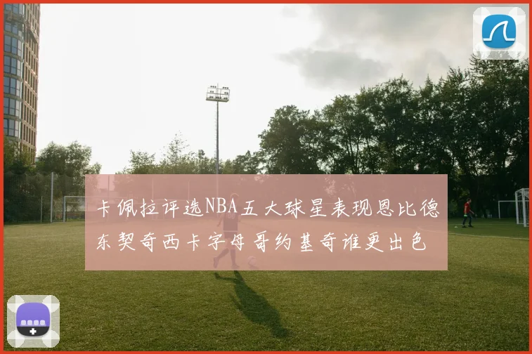 卡佩拉评选NBA五大球星表现恩比德东契奇西卡字母哥约基奇谁更出色