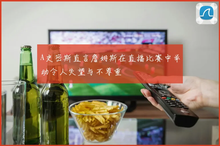 A史密斯直言詹姆斯在直播比赛中举动令人失望与不尊重