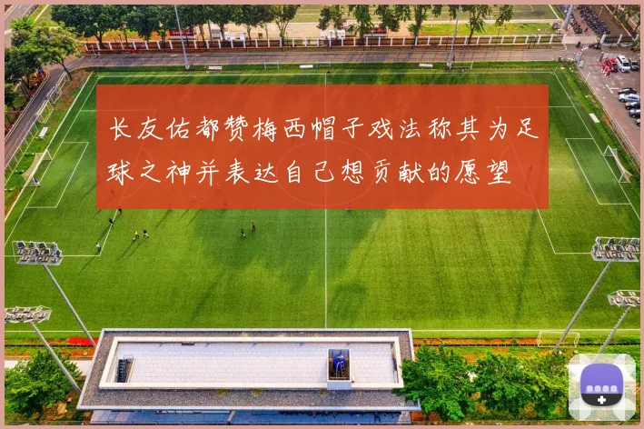 长友佑都赞梅西帽子戏法称其为足球之神并表达自己想贡献的愿望