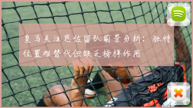 皇马关注恩佐留队前景分析：独特位置难替代但缺乏榜样作用