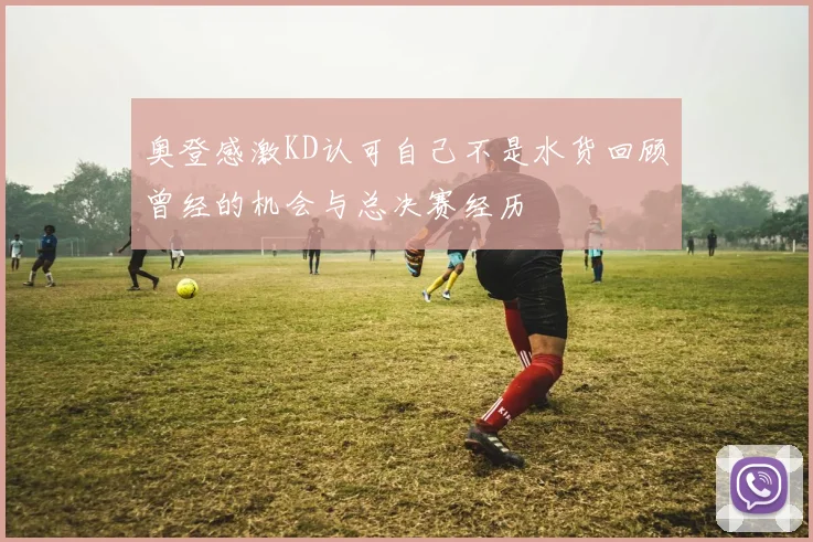 奥登感激KD认可自己不是水货回顾曾经的机会与总决赛经历
