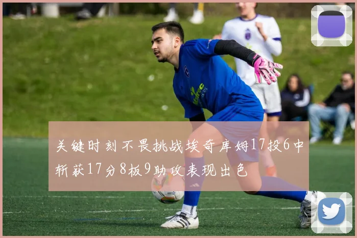 关键时刻不畏挑战埃奇库姆17投6中斩获17分8板9助攻表现出色