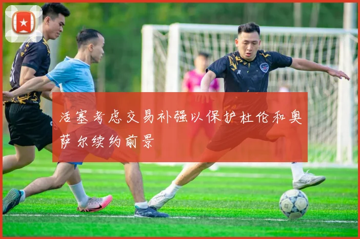 活塞考虑交易补强以保护杜伦和奥萨尔续约前景