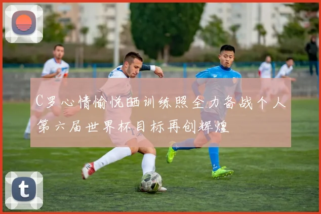 C罗心情愉悦晒训练照全力备战个人第六届世界杯目标再创辉煌
