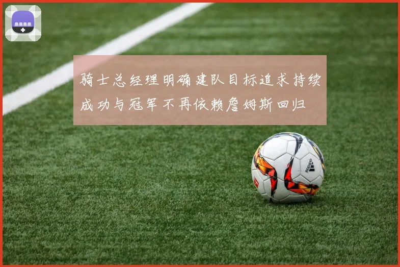 骑士总经理明确建队目标追求持续成功与冠军不再依赖詹姆斯回归