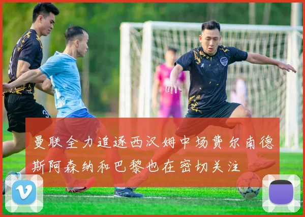曼联全力追逐西汉姆中场费尔南德斯阿森纳和巴黎也在密切关注
