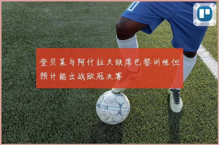 登贝莱与阿什拉夫缺席巴黎训练但预计能出战欧冠决赛