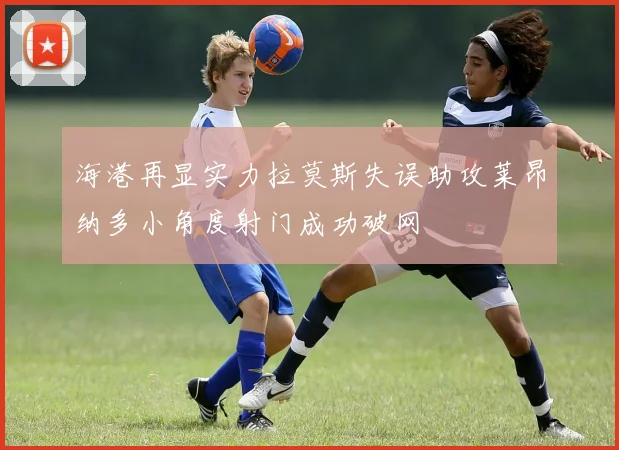 海港再显实力拉莫斯失误助攻莱昂纳多小角度射门成功破网
