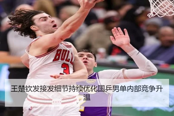 王楚钦发接发细节持续优化国乒男单内部竞争升温 | BAJIESPORTS